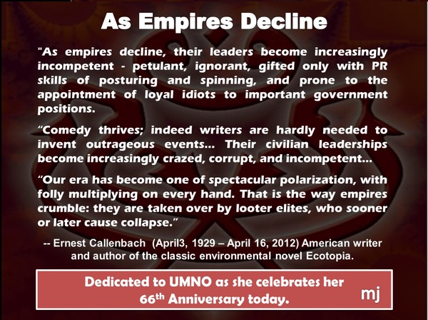 As empires decline, their leaders become increasingly incompetent - petulant, ignorant, gifted only with PR skills of posturing and spinning, and prone to the appointment of loyal idiots to important government positions.

Comedy thrives; indeed writers are hardly needed to invent outrageous events... Their civilian leaderships become increasingly crazed, corrupt, and incompetent...

Our era has become one of spectacular polarization, with folly multiplying on every hand. That is the way empires crumble: they are taken over by looter elites, who sooner or later collapse.

--Ernest Callenbach (April 3, 1929 - April 16, 2012) American writer and author of the classic environmental novel Ecotopia.

Dedicated to Umno as she celebrates her 66th Anniversary today.